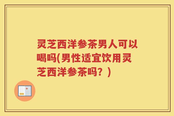 灵芝西洋参茶男人可以喝吗(男性适宜饮用灵芝西洋参茶吗？)