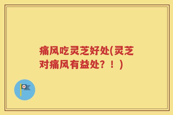 痛风吃灵芝好处(灵芝对痛风有益处？！)