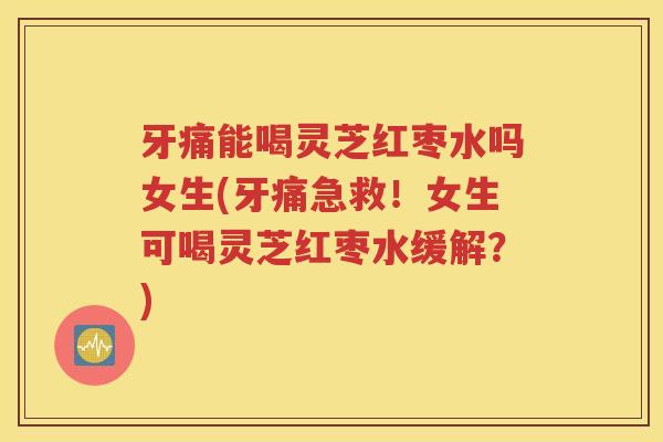 牙痛能喝灵芝红枣水吗女生(牙痛急救！女生可喝灵芝红枣水缓解？)