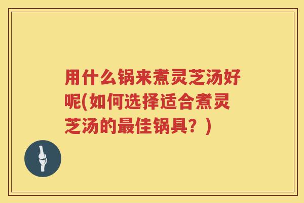 用什么锅来煮灵芝汤好呢(如何选择适合煮灵芝汤的最佳锅具？)