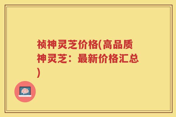 祯神灵芝价格(高品质神灵芝：最新价格汇总)