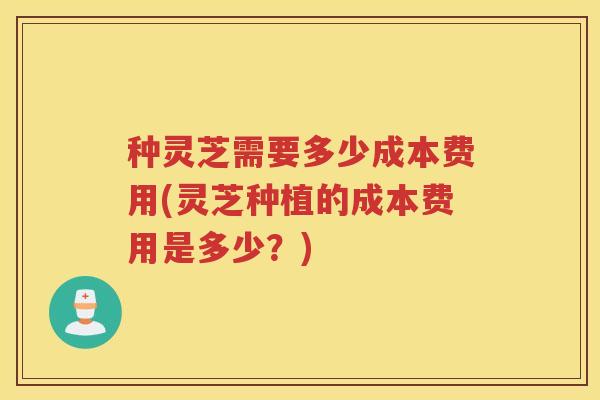 种灵芝需要多少成本费用(灵芝种植的成本费用是多少?) 种灵芝需要多少成本费用(灵芝种植的成本费用是多少?)