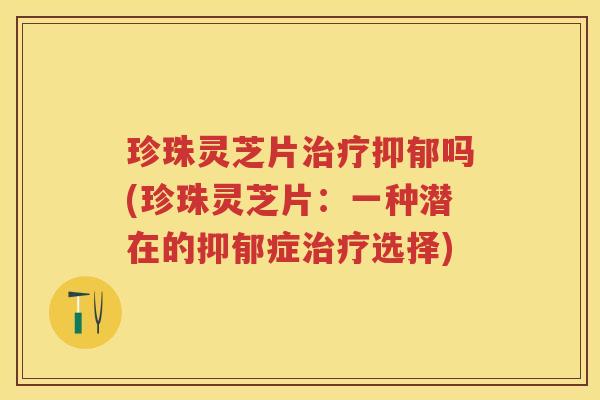 珍珠灵芝片治疗抑郁吗(珍珠灵芝片：一种潜在的抑郁症治疗选择)