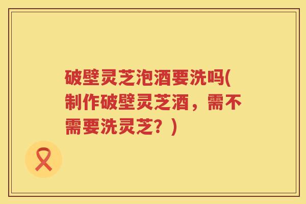 破壁灵芝泡酒要洗吗(制作破壁灵芝酒，需不需要洗灵芝？)
