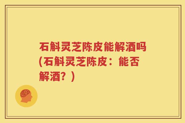 石斛灵芝陈皮能解酒吗(石斛灵芝陈皮：能否解酒？)