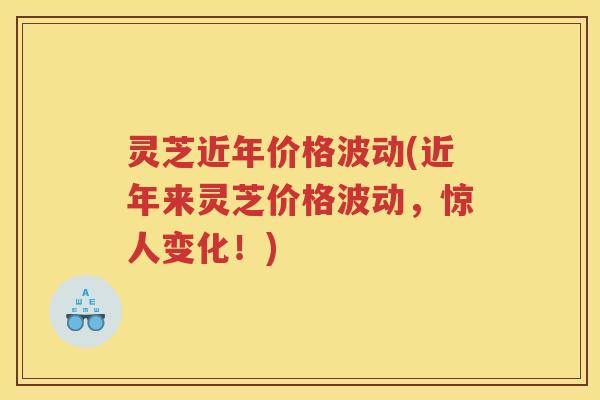 灵芝近年价格波动(近年来灵芝价格波动,惊人变化!) 灵芝近年价格波动(近年来灵芝价格波动,惊人变化!)
