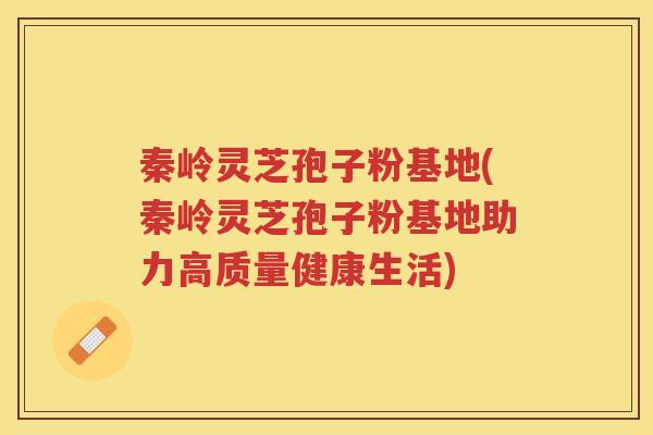 秦岭灵芝孢子粉基地(秦岭灵芝孢子粉基地助力高质量健康生活)