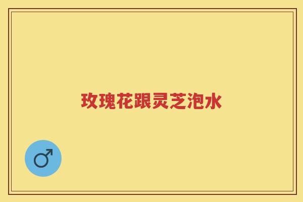 玫瑰花跟灵芝泡水 玫瑰花跟灵芝泡水