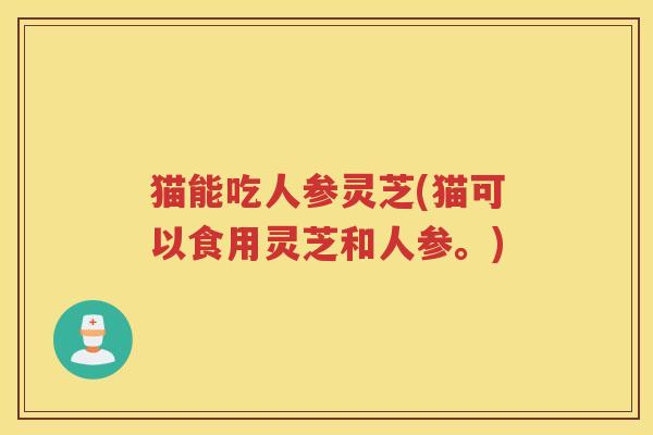 猫能吃人参灵芝(猫可以食用灵芝和人参。) 猫能吃人参灵芝(猫可以食用灵芝和人参。)