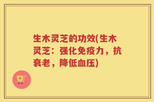 生木灵芝的功效(生木灵芝：强化免疫力，抗衰老，降低血压)