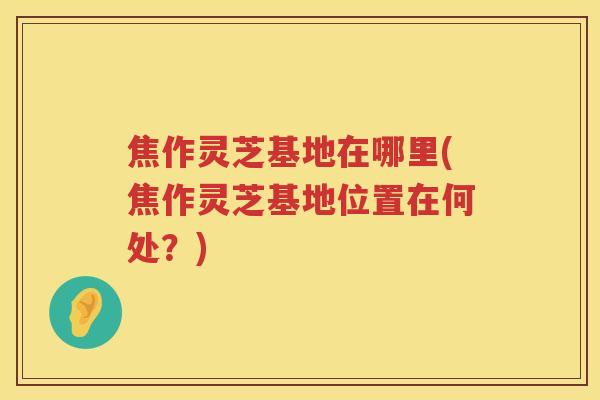 焦作灵芝基地在哪里(焦作灵芝基地位置在何处?) 焦作灵芝基地在哪里(焦作灵芝基地位置在何处?)