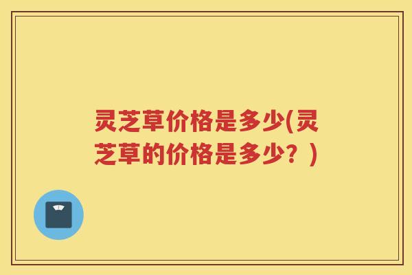 灵芝草价格是多少(灵芝草的价格是多少？)