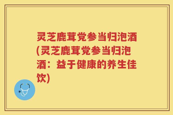 灵芝鹿茸党参当归泡酒(灵芝鹿茸党参当归泡酒：益于健康的养生佳饮)