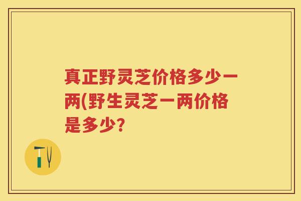 真正野灵芝价格多少一两(野生灵芝一两价格是多少？