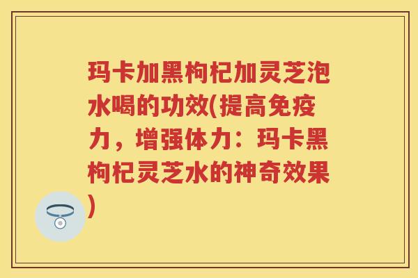 玛卡加黑枸杞加灵芝泡水喝的功效(提高免疫力,增强体力:玛卡黑枸杞灵芝水的神奇效果)