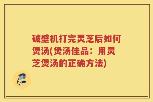 破壁机打完灵芝后如何煲汤(煲汤佳品:用灵芝煲汤的正确方法) 破壁机打完灵芝后如何煲汤(煲汤佳品:用灵芝煲汤的正确方法)