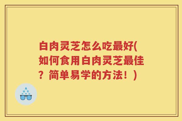 白肉灵芝怎么吃最好(如何食用白肉灵芝最佳？简单易学的方法！)
