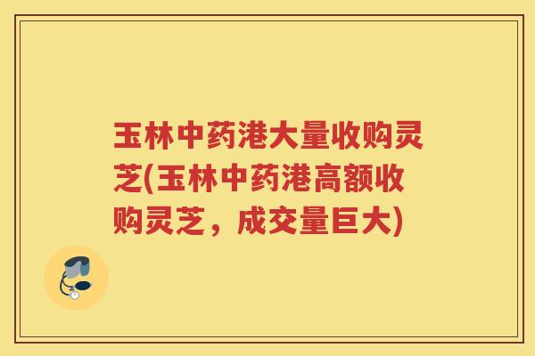 玉林中药港大量收购灵芝(玉林中药港高额收购灵芝，成交量巨大)