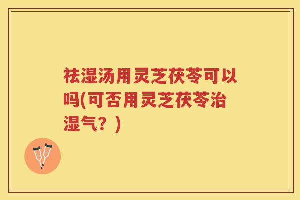 祛湿汤用灵芝茯苓可以吗(可否用灵芝茯苓治湿气？)