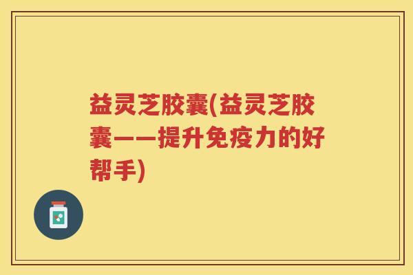益灵芝胶囊(益灵芝胶囊——提升免疫力的好帮手)
