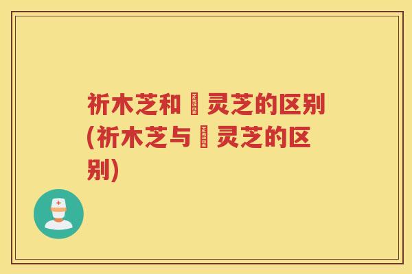 祈木芝和矷灵芝的区别(祈木芝与矷灵芝的区别)
