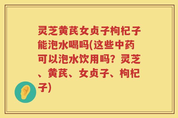 灵芝黄芪女贞子枸杞子能泡水喝吗(这些中药可以泡水饮用吗？灵芝、黄芪、女贞子、枸杞子)