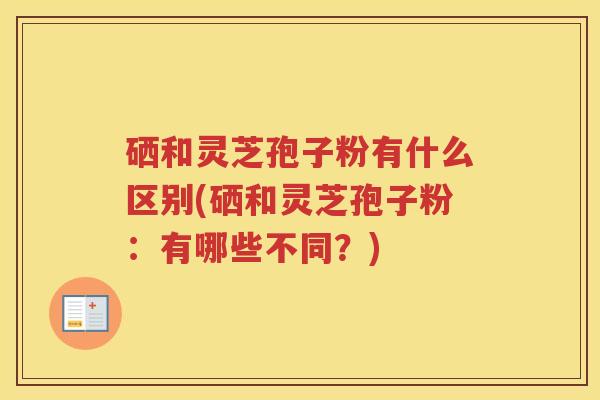 硒和灵芝孢子粉有什么区别(硒和灵芝孢子粉：有哪些不同？)