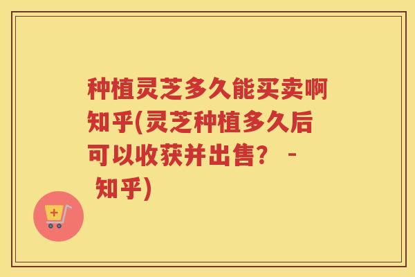 种植灵芝多久能买卖啊知乎(灵芝种植多久后可以收获并出售？ - 知乎)