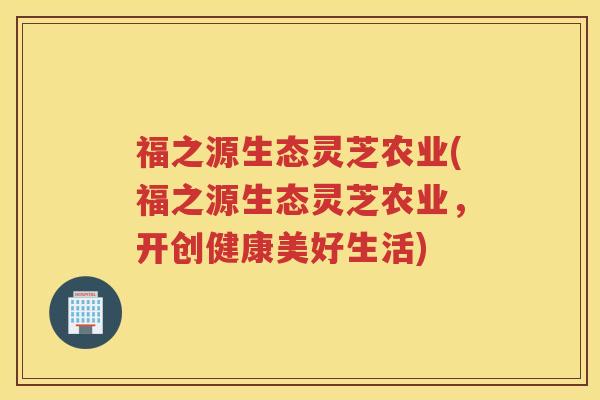 福之源生态灵芝农业(福之源生态灵芝农业,开创健康美好生活) 福之源生态灵芝农业(福之源生态灵芝农业,开创健康美好生活)