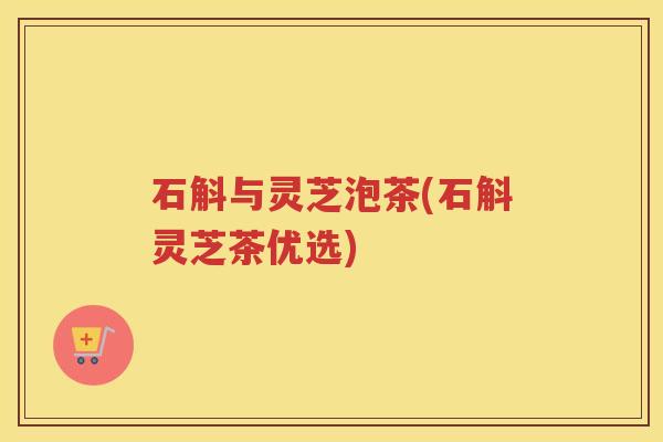 石斛与灵芝泡茶(石斛灵芝茶优选)