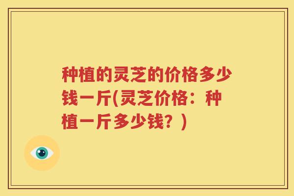 种植的灵芝的价格多少钱一斤(灵芝价格:种植一斤多少钱?) 种植的灵芝的价格多少钱一斤(灵芝价格:种植一斤多少钱?)