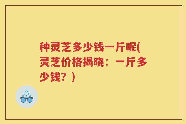 种灵芝多少钱一斤呢(灵芝价格揭晓：一斤多少钱？)