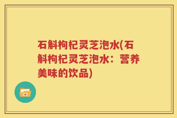 石斛枸杞灵芝泡水(石斛枸杞灵芝泡水:营养美味的饮品) 石斛枸杞灵芝泡水(石斛枸杞灵芝泡水:营养美味的饮品)