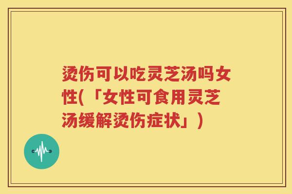 烫伤可以吃灵芝汤吗女性(「女性可食用灵芝汤缓解烫伤症状」)