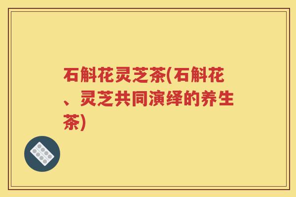 石斛花灵芝茶(石斛花、灵芝共同演绎的养生茶)