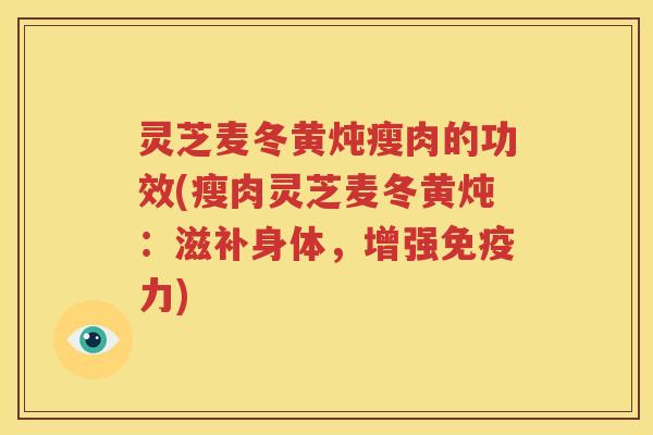 灵芝麦冬黄炖瘦肉的功效(瘦肉灵芝麦冬黄炖:滋补身体,增强免疫力) 灵芝麦冬黄炖瘦肉的功效(瘦肉灵芝麦冬黄炖:滋补身体,增强免疫力)