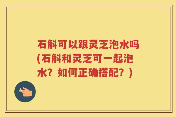 石斛可以跟灵芝泡水吗(石斛和灵芝可一起泡水？如何正确搭配？)