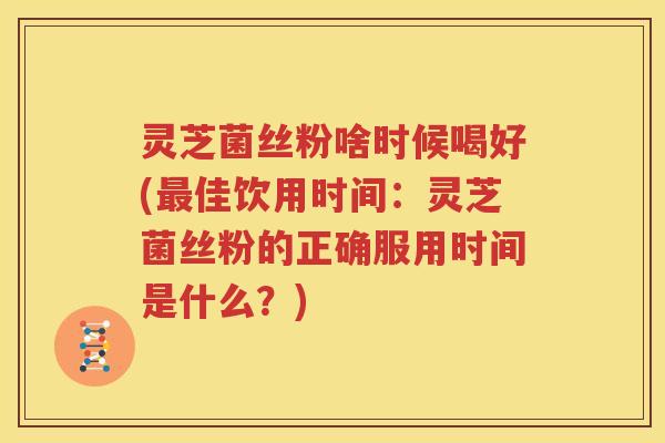 灵芝菌丝粉啥时候喝好(最佳饮用时间：灵芝菌丝粉的正确服用时间是什么？)