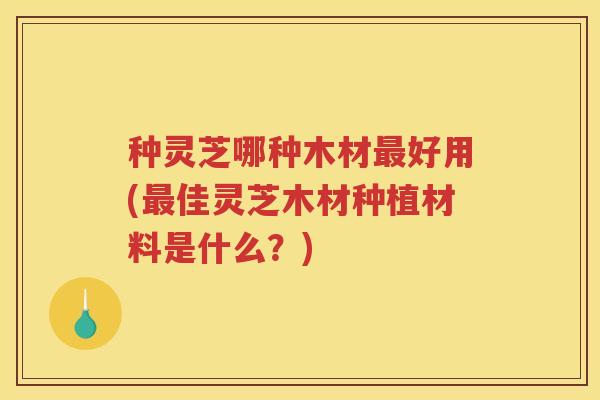 种灵芝哪种木材最好用(最佳灵芝木材种植材料是什么？)