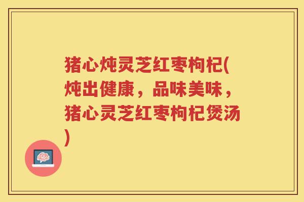 猪心炖灵芝红枣枸杞(炖出健康，品味美味，猪心灵芝红枣枸杞煲汤)