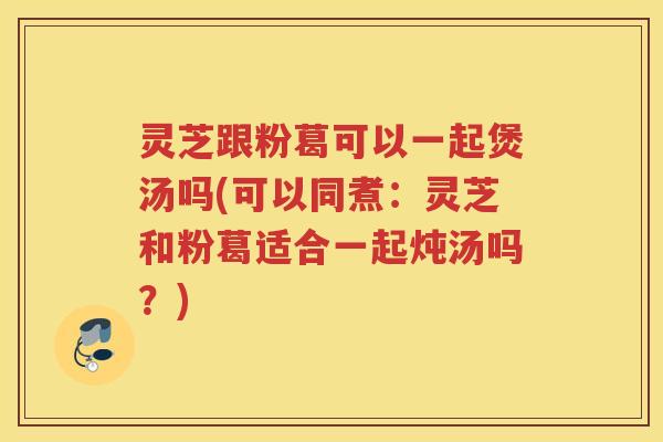 灵芝跟粉葛可以一起煲汤吗(可以同煮:灵芝和粉葛适合一起炖汤吗?) 灵芝跟粉葛可以一起煲汤吗(可以同煮:灵芝和粉葛适合一起炖汤吗?)