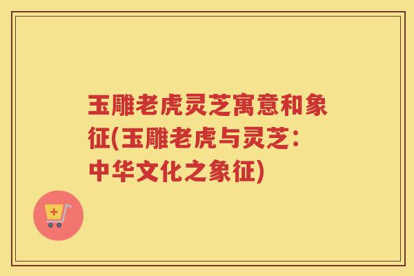 玉雕老虎灵芝寓意和象征(玉雕老虎与灵芝：中华文化之象征)
