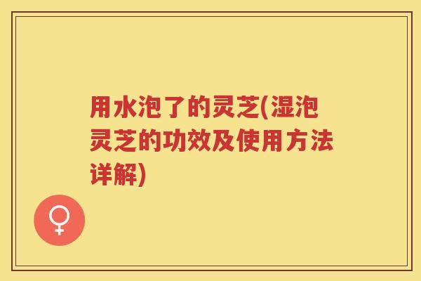 用水泡了的灵芝(湿泡灵芝的功效及使用方法详解)