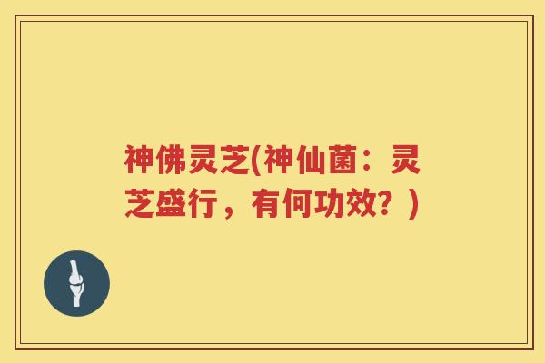 神佛灵芝(神仙菌：灵芝盛行，有何功效？)