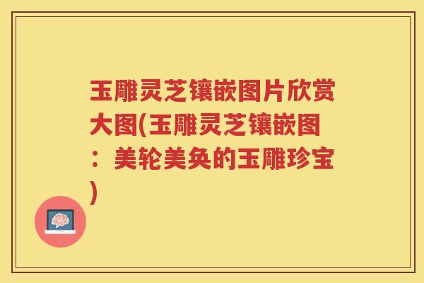 玉雕灵芝镶嵌图片欣赏大图(玉雕灵芝镶嵌图：美轮美奂的玉雕珍宝)