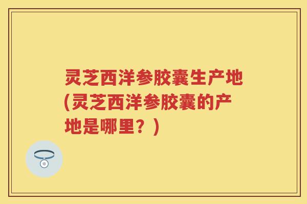 灵芝西洋参胶囊生产地(灵芝西洋参胶囊的产地是哪里？)