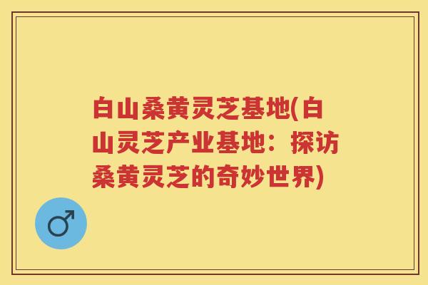白山桑黄灵芝基地(白山灵芝产业基地：探访桑黄灵芝的奇妙世界)