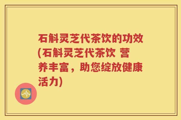 石斛灵芝代茶饮的功效(石斛灵芝代茶饮 营养丰富，助您绽放健康活力)