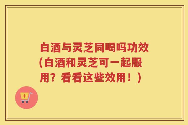 白酒与灵芝同喝吗功效(白酒和灵芝可一起服用？看看这些效用！)