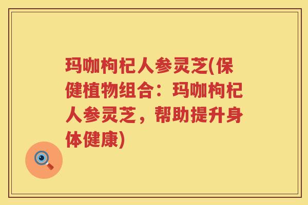 玛咖枸杞人参灵芝(保健植物组合：玛咖枸杞人参灵芝，帮助提升身体健康)
